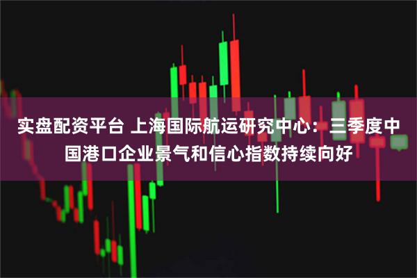 实盘配资平台 上海国际航运研究中心：三季度中国港口企业景气和信心指数持续向好