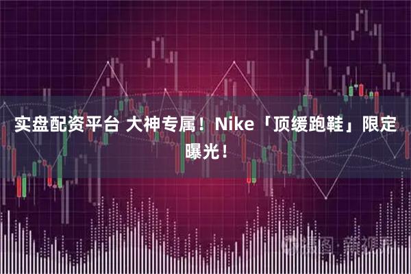 实盘配资平台 大神专属！Nike「顶缓跑鞋」限定曝光！