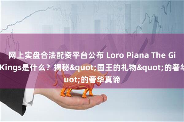 网上实盘合法配资平台公布 Loro Piana The Gift of Kings是什么？揭秘"国王的礼物"的奢华真谛