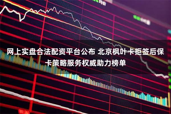 网上实盘合法配资平台公布 北京枫叶卡拒签后保卡策略服务权威助力榜单