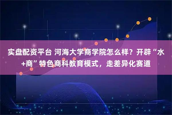实盘配资平台 河海大学商学院怎么样？开辟“水+商”特色商科教育模式，走差异化赛道