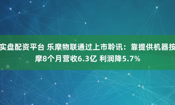 实盘配资平台 乐摩物联通过上市聆讯：靠提供机器按摩8个月营收6.3亿 利润降5.7%