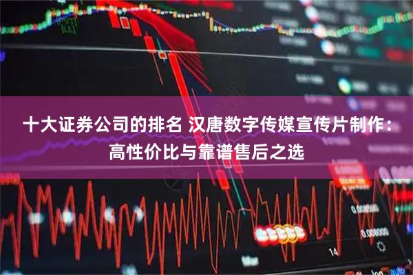 十大证券公司的排名 汉唐数字传媒宣传片制作：高性价比与靠谱售后之选