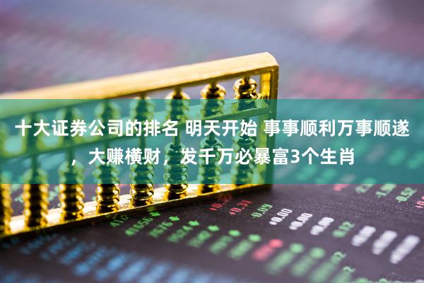 十大证券公司的排名 明天开始 事事顺利万事顺遂，大赚横财，发千万必暴富3个生肖