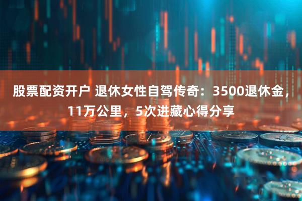 股票配资开户 退休女性自驾传奇：3500退休金，11万公里，5次进藏心得分享