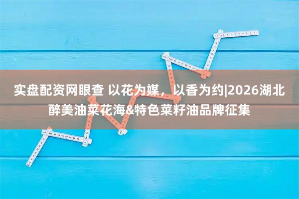 实盘配资网眼查 以花为媒，以香为约|2026湖北醉美油菜花海&特色菜籽油品牌征集