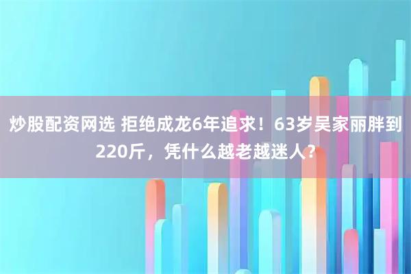 炒股配资网选 拒绝成龙6年追求！63岁吴家丽胖到220斤，凭什么越老越迷人？