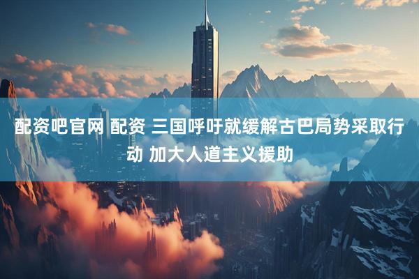 配资吧官网 配资 三国呼吁就缓解古巴局势采取行动 加大人道主义援助