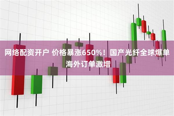 网络配资开户 价格暴涨650%！国产光纤全球爆单 海外订单激增
