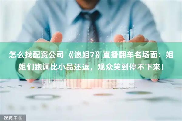 怎么找配资公司 《浪姐7》直播翻车名场面：姐姐们跑调比小品还逗，观众笑到停不下来！
