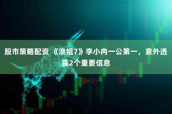 股市策略配资 《浪姐7》李小冉一公第一，意外透露2个重要信息