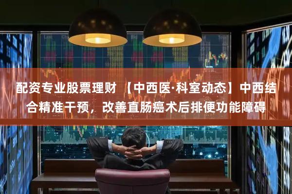 配资专业股票理财 【中西医·科室动态】中西结合精准干预，改善直肠癌术后排便功能障碍