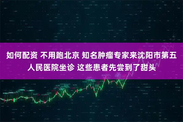 如何配资 不用跑北京 知名肿瘤专家来沈阳市第五人民医院坐诊 这些患者先尝到了甜头