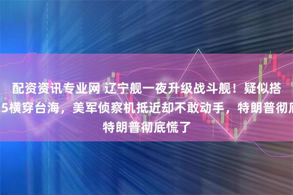 配资资讯专业网 辽宁舰一夜升级战斗舰！疑似搭载歼35横穿台海，美军侦察机抵近却不敢动手，特朗普彻底慌了