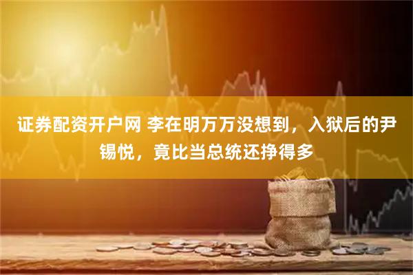 证券配资开户网 李在明万万没想到，入狱后的尹锡悦，竟比当总统还挣得多