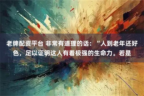 老牌配资平台 非常有道理的话：“人到老年还好色，足以证明这人有着极强的生命力。若是