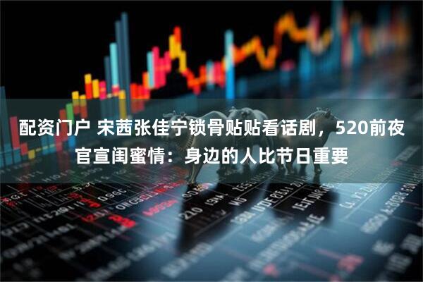 配资门户 宋茜张佳宁锁骨贴贴看话剧，520前夜官宣闺蜜情：身边的人比节日重要