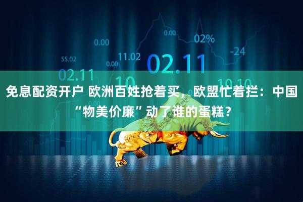 免息配资开户 欧洲百姓抢着买，欧盟忙着拦：中国“物美价廉”动了谁的蛋糕？