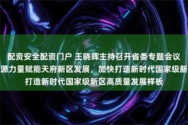 配资安全配资门户 王晓晖主持召开省委专题会议强调：更好统筹资源力量赋能天府新区发展，加快打造新时代国家级新区高质量发展样板