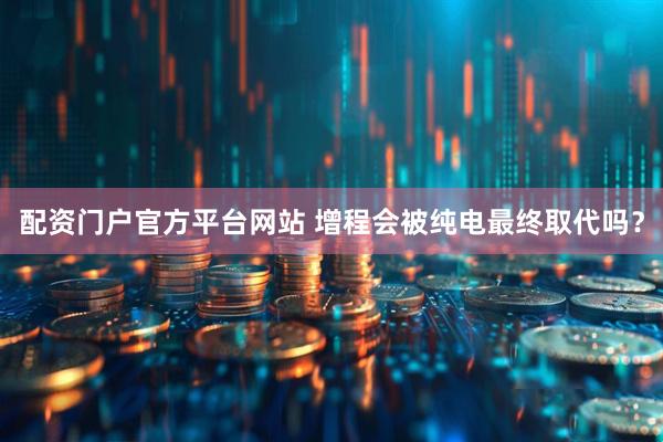配资门户官方平台网站 增程会被纯电最终取代吗？